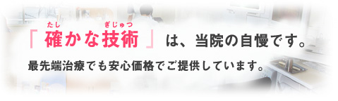 「確かな技術」は当院の自慢です。最先端治療でも安心価格でご提供しています。